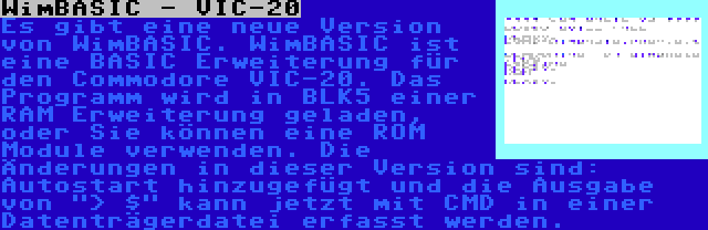 WimBASIC - VIC-20 | Es gibt eine neue Version von WimBASIC. WimBASIC ist eine BASIC Erweiterung für den Commodore VIC-20. Das Programm wird in BLK5 einer RAM Erweiterung geladen, oder Sie können eine ROM Module verwenden. Die Änderungen in dieser Version sind: Autostart hinzugefügt und die Ausgabe von > $ kann jetzt mit CMD in einer Datenträgerdatei erfasst werden.