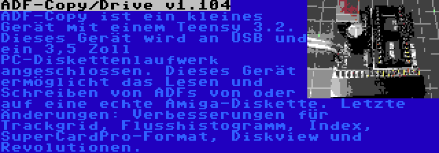 ADF-Copy/Drive v1.104 | ADF-Copy ist ein kleines Gerät mit einem Teensy 3.2. Dieses Gerät wird an USB und ein 3,5 Zoll PC-Diskettenlaufwerk angeschlossen. Dieses Gerät ermöglicht das Lesen und Schreiben von ADFs von oder auf eine echte Amiga-Diskette. Letzte Änderungen: Verbesserungen für Trackgrid, Flusshistogramm, Index, SuperCardPro-Format, Diskview und Revolutionen.