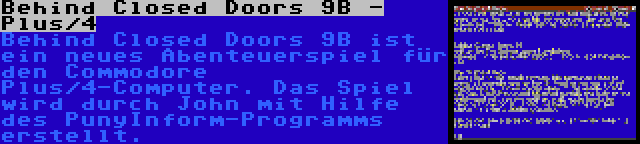 Behind Closed Doors 9B - Plus/4 | Behind Closed Doors 9B ist ein neues Abenteuerspiel für den Commodore Plus/4-Computer. Das Spiel wird durch John mit Hilfe des PunyInform-Programms erstellt.