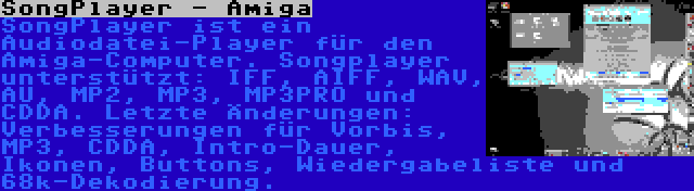 SongPlayer - Amiga | SongPlayer ist ein Audiodatei-Player für den Amiga-Computer. Songplayer unterstützt: IFF, AIFF, WAV, AU, MP2, MP3, MP3PRO und CDDA. Letzte Änderungen: Verbesserungen für Vorbis, MP3, CDDA, Intro-Dauer, Ikonen, Buttons, Wiedergabeliste und 68k-Dekodierung.