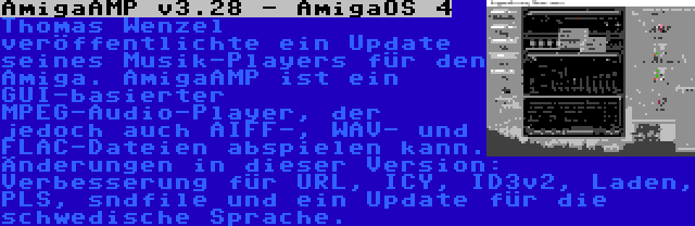 AmigaAMP v3.28 - AmigaOS 4 | Thomas Wenzel veröffentlichte ein Update seines Musik-Players für den Amiga. AmigaAMP ist ein GUI-basierter MPEG-Audio-Player, der jedoch auch AIFF-, WAV- und FLAC-Dateien abspielen kann. Änderungen in dieser Version: Verbesserung für URL, ICY, ID3v2, Laden, PLS, sndfile und ein Update für die schwedische Sprache.