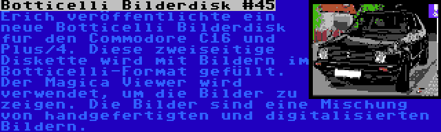 Botticelli Bilderdisk #45 | Erich veröffentlichte ein neue Botticelli Bilderdisk fur den Commodore C16 und Plus/4. Diese zweiseitige Diskette wird mit Bildern im Botticelli-Format gefüllt. Der Magica Viewer wird verwendet, um die Bilder zu zeigen. Die Bilder sind eine Mischung von handgefertigten und digitalisierten Bildern.