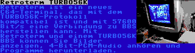 Retroterm TURBO56K | Retroterm ist ein neues C64-Terminal, das mit dem TURBO56K-Protokoll kompatibel ist und mit 57600 Bit/s eine Verbindung zu BBS herstellen kann. Mit Retroterm und einem TURBO56K BBS können Sie Bilder anzeigen, 4-Bit-PCM-Audio anhören und Programme herunterladen.