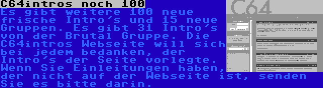 C64intros noch 100 | Es gibt weitere 100 neue frische Intro's und 15 neue Gruppen. Es gibt 31 Intro's von der Brutal Gruppe. Die C64intros Webseite will sich bei jedem bedanken, der Intro's der Seite vorlegte. Wenn Sie Einleitungen haben, der nicht auf der Webseite ist, senden Sie es bitte darin.