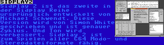 SIDPLAY2 | Sidplay 2 ist das zweite in der Sidplay Reihe ursprünglich entwickelt von Michael Schwendt. Diese Version wird von Simon White geschrieben und ist genauer Zyklus. Und Ton wird verbessert. Sidplay 2 ist zum Spielen aller C64 Modo- und Stereodateiformate fähig.