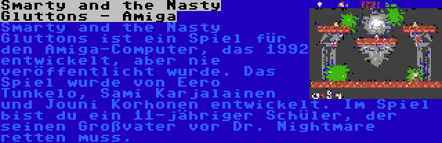 Smarty and the Nasty Gluttons - Amiga | Smarty and the Nasty Gluttons ist ein Spiel für den Amiga-Computer, das 1992 entwickelt, aber nie veröffentlicht wurde. Das Spiel wurde von Eero Tunkelo, Sami Karjalainen und Jouni Korhonen entwickelt. Im Spiel bist du ein 11-jähriger Schüler, der seinen Großvater vor Dr. Nightmare retten muss.