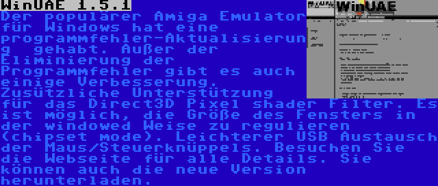 WinUAE 1.5.1 | Der populärer Amiga Emulator für Windows hat eine programmfehler-Aktualisierung  gehabt. Außer der Eliminierung der Programmfehler gibt es auch einige Verbesserung. Zusützliche Unterstützung für das Direct3D Pixel shader Filter. Es ist möglich, die Größe des Fensters in der windowed Weise zu regulieren (chipset mode). Leichterer USB Austausch der Maus/Steuerknüppels. Besuchen Sie die Webseite für alle Details. Sie können auch die neue Version herunterladen.