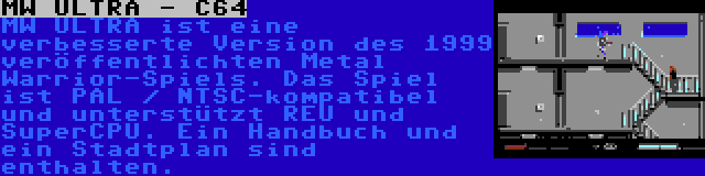 MW ULTRA - C64 | MW ULTRA ist eine verbesserte Version des 1999 veröffentlichten Metal Warrior-Spiels. Das Spiel ist PAL / NTSC-kompatibel und unterstützt REU und SuperCPU. Ein Handbuch und ein Stadtplan sind enthalten.