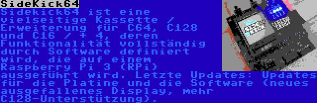 SideKick64 | Sidekick64 ist eine vielseitige Kassette / Erweiterung für C64, C128 und C16 / + 4, deren Funktionalität vollständig durch Software definiert wird, die auf einem Raspberry Pi 3 (RPi) ausgeführt wird. Letzte Updates: Updates für die Platine und die Software (neues ausgefallenes Display, mehr C128-Unterstützung).