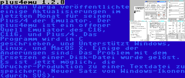 plus4emu 1.2.8 | Istvan Varga veröffentlichte einige Aktualisierungen im letzten Monat für seinen Plus/4 der Emulator. Der plus4emu ist ein offener Quell Emulator des C16, C116, und Plus/4. Das Programm wird in C geschrieben, und Unterstützt Windows, Linux, und MacOS X. Einige der Änderungen sind: Das Problem mit dem Ersetzen einer Disk-Datei wurde gelöst. Es ist jetzt möglich, die Drucker-Produktion zu einer Textdatei zu speichern. Neuer Satz von Windows-Ikonen (durch SVS).