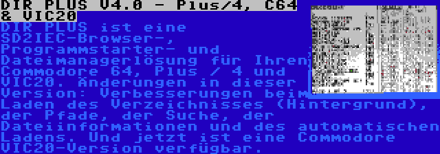 DIR PLUS V4.0 - Plus/4, C64 & VIC20 | DIR PLUS ist eine SD2IEC-Browser-, Programmstarter- und Dateimanagerlösung für Ihren Commodore 64, Plus / 4 und VIC20. Änderungen in dieser Version: Verbesserungen beim Laden des Verzeichnisses (Hintergrund), der Pfade, der Suche, der Dateiinformationen und des automatischen Ladens. Und jetzt ist eine Commodore VIC20-Version verfügbar.