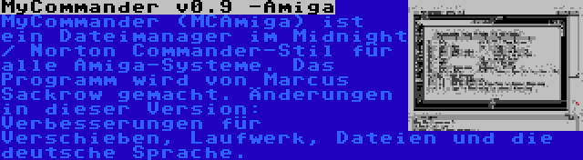 MyCommander v0.9 -Amiga | MyCommander (MCAmiga) ist ein Dateimanager im Midnight / Norton Commander-Stil für alle Amiga-Systeme. Das Programm wird von Marcus Sackrow gemacht. Änderungen in dieser Version: Verbesserungen für Verschieben, Laufwerk, Dateien und die deutsche Sprache.