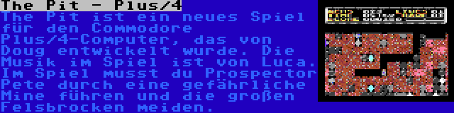 The Pit - Plus/4 | The Pit ist ein neues Spiel für den Commodore Plus/4-Computer, das von Doug entwickelt wurde. Die Musik im Spiel ist von Luca. Im Spiel musst du Prospector Pete durch eine gefährliche Mine führen und die großen Felsbrocken meiden.