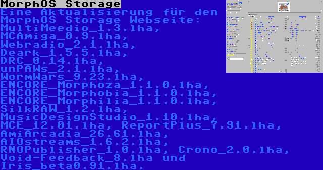 MorphOS Storage | Eine Aktualisierung für den MorphOS Storage Webseite: MultiMeedio_1.3.lha, MCAmiga_0.9.lha, Webradio_2.1.lha, Deark_1.5.5.lha, DRC_0.14.lha, unPAWs_2.1.lha, WormWars_9.23.lha, ENCORE_Morphoza_1.1.0.lha, ENCORE_Morphobia_1.1.0.lha, ENCORE_Morphilia_1.1.0.lha, SilkRAW_1.2.lha, MusicDesignStudio_1.10.lha, MCE_12.01.lha, ReportPlus_7.91.lha, AmiArcadia_26.61.lha, AIOstreams_1.6.2.lha, RNOPublisher_1.0.lha, Crono_2.0.lha, Void-Feedback_8.lha und Iris_beta0.91.lha.