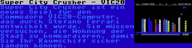 Super City Crusher - VIC20 | Super City Crusher ist ein neues Spiel für den Commodore VIC20-Computer, das durch Stefano Ferrari entwickelt wurde. Sie müssen versuchen, die Wohnung der Stadt zu bombardieren, damit Sie Ihr Raumschiff sicher landen können.