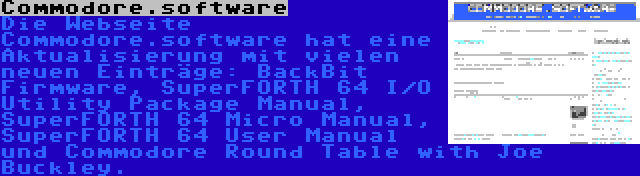 Commodore.software | Die Webseite Commodore.software hat eine Aktualisierung mit vielen neuen Einträge: BackBit Firmware, SuperFORTH 64 I/O Utility Package Manual, SuperFORTH 64 Micro Manual, SuperFORTH 64 User Manual und Commodore Round Table with Joe Buckley.