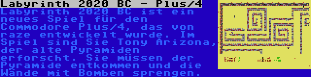 Labyrinth 2020 BC - Plus/4 | Labyrinth 2020 BC ist ein neues Spiel für den Commodore Plus/4, das von raze entwickelt wurde. Im Spiel sind Sie Tony Arizona, der alte Pyramiden erforscht. Sie müssen der Pyramide entkommen und die Wände mit Bomben sprengen.