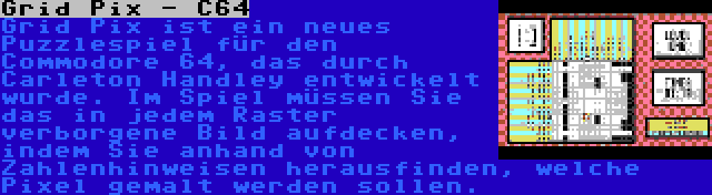 Grid Pix - C64 | Grid Pix ist ein neues Puzzlespiel für den Commodore 64, das durch Carleton Handley entwickelt wurde. Im Spiel müssen Sie das in jedem Raster verborgene Bild aufdecken, indem Sie anhand von Zahlenhinweisen herausfinden, welche Pixel gemalt werden sollen.