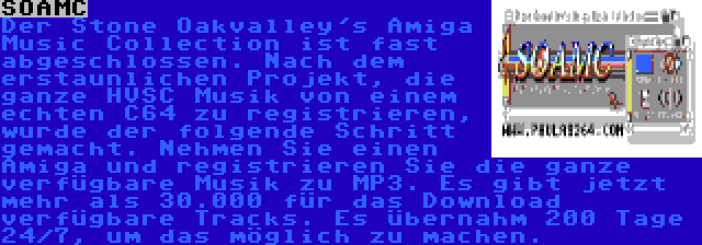 SOAMC | Der Stone Oakvalley's Amiga Music Collection ist fast abgeschlossen. Nach dem erstaunlichen Projekt, die ganze HVSC Musik von einem echten C64 zu registrieren, wurde der folgende Schritt gemacht. Nehmen Sie einen Amiga und registrieren Sie die ganze verfügbare Musik zu MP3. Es gibt jetzt mehr als 30.000 für das Download verfügbare Tracks. Es übernahm 200 Tage 24/7, um das möglich zu machen.