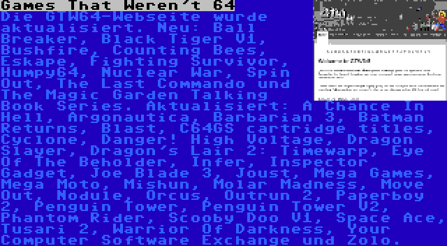 Games That Weren't 64 | Die GTW64-Webseite wurde aktualisiert. Neu: Ball Breaker, Black Tiger V1, Bushfire, Counting Bees, Eskape, Fighting Survivor, Humpy64, Nuclear War, Spin Out, The Last Commando und The Magic Garden Talking Book Series. Aktualisiert: A Chance In Hell, Argonautica, Barbarian 3, Batman Returns, Blast, C64GS cartridge titles, Cyclone, Danger! High Voltage, Dragon Slayer, Dragon's Lair 2: Timewarp, Eye Of The Beholder, Infer, Inspector Gadget, Joe Blade 3, Joust, Mega Games, Mega Moto, Mishun, Molar Madness, Move Out, Nodule, Orcus, Outrun 2, Paperboy 2, Penguin Tower, Penguin Tower V2, Phantom Rider, Scooby Doo V1, Space Ace, Tusari 2, Warrior Of Darkness, Your Computer Software Exchange und Zolo.