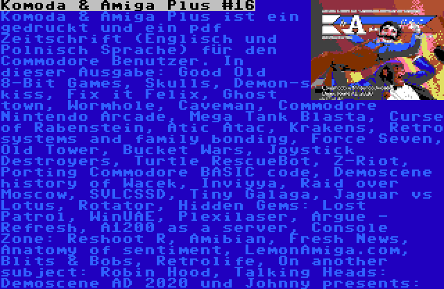 Komoda & Amiga Plus #16 | Komoda & Amiga Plus ist ein gedruckt und ein pdf Zeitschrift (Englisch und Polnisch Sprache) für den Commodore Benutzer. In dieser Ausgabe: Good Old 8-Bit Games, Skulls, Demon-s kiss, Fix it Felix, Ghost town, Wormhole, Caveman, Commodore Nintendo Arcade, Mega Tank Blasta, Curse of Rabenstein, Atic Atac, Krakens, Retro systems and family bonding, Force Seven, Old Tower, Bucket Wars, Joystick Destroyers, Turtle RescueBot, Z-Riot, Porting Commodore BASIC code, Demoscene history of Wacek, Inviyya, Raid over Moscow, SVLCSSD, Tiny Galaga, Jaguar vs Lotus, Rotator, Hidden Gems: Lost Patrol, WinUAE, Plexilaser, Argue - Refresh, A1200 as a server, Console Zone: Reshoot R, Amibian, Fresh News, Anatomy of sentiment, LemonAmiga.com, Blits & Bobs, Retrolife, On another subject: Robin Hood, Talking Heads: Demoscene AD 2020 und Johnny presents: