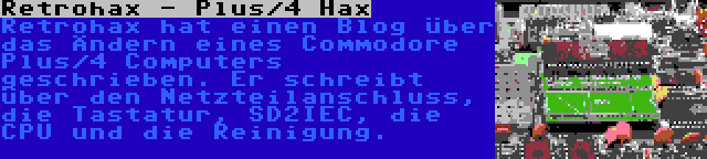 Retrohax - Plus/4 Hax | Retrohax hat einen Blog über das Ändern eines Commodore Plus/4 Computers geschrieben. Er schreibt über den Netzteilanschluss, die Tastatur, SD2IEC, die CPU und die Reinigung.