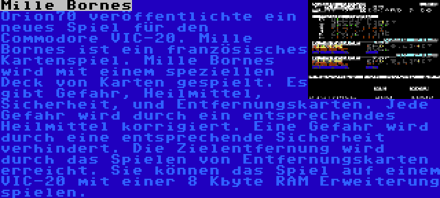 Mille Bornes | Orion70 veröffentlichte ein neues Spiel für den Commodore VIC-20. Mille Bornes ist ein französisches Kartenspiel. Mille Bornes wird mit einem speziellen Deck von Karten gespielt. Es gibt Gefahr, Heilmittel, Sicherheit, und Entfernungskarten. Jede Gefahr wird durch ein entsprechendes Heilmittel korrigiert. Eine Gefahr wird durch eine entsprechende Sicherheit verhindert. Die Zielentfernung wird durch das Spielen von Entfernungskarten erreicht. Sie können das Spiel auf einem VIC-20 mit einer 8 Kbyte RAM Erweiterung spielen.