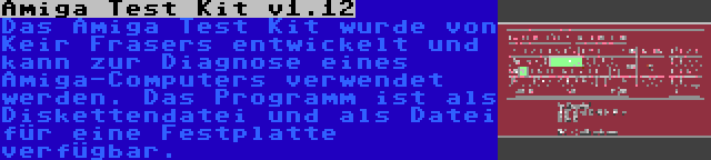 Amiga Test Kit v1.12 | Das Amiga Test Kit wurde von Keir Frasers entwickelt und kann zur Diagnose eines Amiga-Computers verwendet werden. Das Programm ist als Diskettendatei und als Datei für eine Festplatte verfügbar.