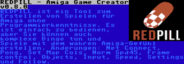 REDPILL - Amiga Game Creator v0.8.0 | REDPILL ist ein Tool zum Erstellen von Spielen für Amiga ohne Programmierkenntnisse. Es ist einfach zu bedienen, aber Sie können auch komplexe Dinge tun und Spiele mit dem wahren Amiga-Gefühl erstellen. Änderungen: Net Connect, Pong, Set Map Cols, Norm Spd45, Frame control, Objects, Input, Speed, Settings und Follow.