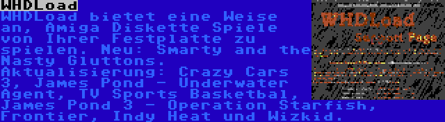 WHDLoad | WHDLoad bietet eine Weise an, Amiga Diskette Spiele von Ihrer Festplatte zu spielen. Neu: Smarty and the Nasty Gluttons. Aktualisierung: Crazy Cars 3, James Pond - Underwater Agent, TV Sports Basketbal, James Pond 3 - Operation Starfish, Frontier, Indy Heat und Wizkid.