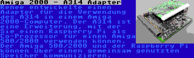 Amiga 2000 - A314 Adapter | Renee entwickelte einen Adapter für die Verwendung des A314 in einem Amiga 2000-Computer. Der A314 ist eine Erweiterung, mit der Sie einen Raspberry Pi als Co-Prozessor für einen Amiga 500/2000 verwenden können. Der Amiga 500/2000 und der Raspberry Pi können über einen gemeinsam genutzten Speicher kommunizieren.