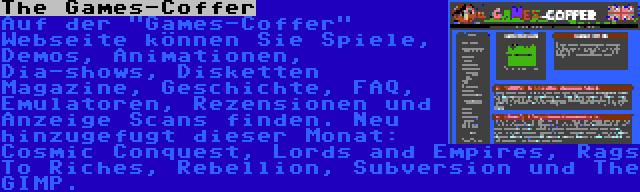 The Games-Coffer | Auf der Games-Coffer Webseite können Sie Spiele, Demos, Animationen, Dia-shows, Disketten Magazine, Geschichte, FAQ, Emulatoren, Rezensionen und Anzeige Scans finden. Neu hinzugefugt dieser Monat: Cosmic Conquest, Lords and Empires, Rags To Riches, Rebellion, Subversion und The GIMP.