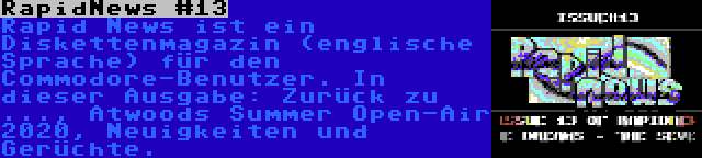 RapidNews #13 | Rapid News ist ein Diskettenmagazin (englische Sprache) für den Commodore-Benutzer. In dieser Ausgabe: Zurück zu ..., Atwoods Summer Open-Air 2020, Neuigkeiten und Gerüchte.