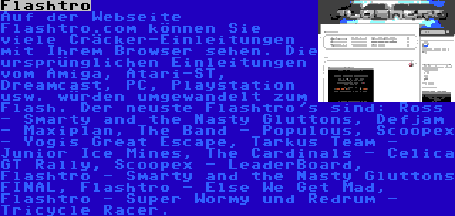 Flashtro | Auf der Webseite Flashtro.com können Sie viele Cräcker-Einleitungen mit Ihrem Browser sehen. Die ursprünglichen Einleitungen vom Amiga, Atari-ST, Dreamcast, PC, Playstation usw. würden umgewandelt zum Flash. Der neuste Flashtro's sind: Ross - Smarty and the Nasty Gluttons, Defjam - Maxiplan, The Band - Populous, Scoopex - Yogis Great Escape, Tarkus Team - Junior Ice Mines, The Cardinals - Celica GT Rally, Scoopex - LeaderBoard, Flashtro - Smarty and the Nasty Gluttons FINAL, Flashtro - Else We Get Mad, Flashtro - Super Wormy und Redrum - Tricycle Racer.