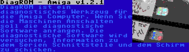 DiagROM - Amiga v1.2.1 | DiagROM ist ein diagnostisches Werkzeug für die Amiga Computer. Wenn Sie die Maschinen Anschalten soll die diagnostische Software anfangen. Die diagnostische Software wird versuchen, Information zu dem Serien Schnittstelle und dem Schirm zu schicken.