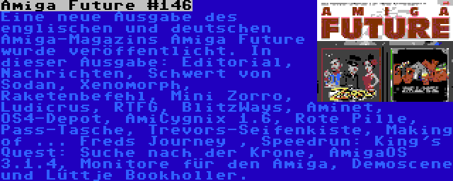 Amiga Future #146 | Eine neue Ausgabe des englischen und deutschen Amiga-Magazins Amiga Future wurde veröffentlicht. In dieser Ausgabe: Editorial, Nachrichten, Schwert von Sodan, Xenomorph, Raketenbefehl, Mini Zorro, Ludicrus, RTFG, BlitzWays, Aminet, OS4-Depot, AmiCygnix 1.6, Rote Pille, Pass-Tasche, Trevors-Seifenkiste, Making of ... Freds Journey , Speedrun: King's Quest: Suche nach der Krone, AmigaOS 3.1.4, Monitore für den Amiga, Demoscene und Lüttje Bookholler.