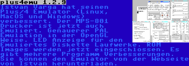 plus4emu 1.2.9 | Istvan Varga hat seinen Plus/4 Emulator (Linux, MacOS und Windows) verbessert. Der MPS-801 Drucker ist jetzt auch Emuliert. Genauerer PAL Emulation in der OpenGL Weise. LED Anzeige für den Emuliertes Diskette Laufwerke. ROM Images werden jetzt eingeschlossen. Es gibt mehrere Programm Verbesserungen. Sie können den Emulator von der Webseite von Istvan herunterladen.