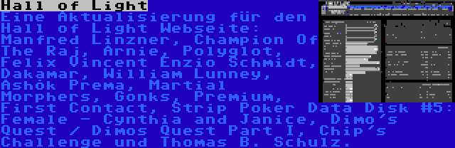 Hall of Light | Eine Aktualisierung für den Hall of Light Webseite: Manfred Linzner, Champion Of The Raj, Arnie, Polyglot, Felix Vincent Enzio Schmidt, Dakamar, William Lunney, Āshōk Prema, Martial Morphers, Gonks, Premium, First Contact, Strip Poker Data Disk #5: Female - Cynthia and Janice, Dimo's Quest / Dimos Quest Part I, Chip's Challenge und Thomas B. Schulz.