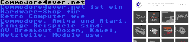 Commodore4ever.net | Commodore4ever.net ist ein Hardware-Shop für Retro-Computer wie Commodore, Amiga und Atari. Einige Beispiele sind: AV-Breakout-Boxen, Kabel, Netzteile, Module usw.