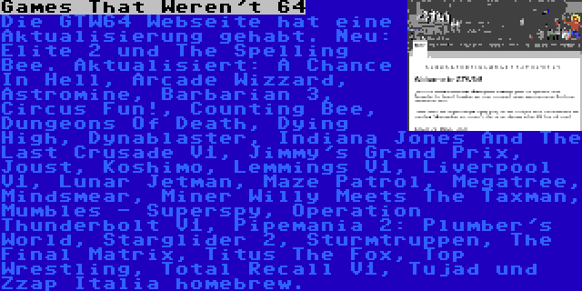 Games That Weren't 64 | Die GTW64 Webseite hat eine Aktualisierung gehabt. Neu: Elite 2 und The Spelling Bee. Aktualisiert: A Chance In Hell, Arcade Wizzard, Astromine, Barbarian 3, Circus Fun!, Counting Bee, Dungeons Of Death, Dying High, Dynablaster, Indiana Jones And The Last Crusade V1, Jimmy's Grand Prix, Joust, Koshimo, Lemmings V1, Liverpool V1, Lunar Jetman, Maze Patrol, Megatree, Mindsmear, Miner Willy Meets The Taxman, Mumbles - Superspy, Operation Thunderbolt V1, Pipemania 2: Plumber's World, Starglider 2, Sturmtruppen, The Final Matrix, Titus The Fox, Top Wrestling, Total Recall V1, Tujad und Zzap Italia homebrew.