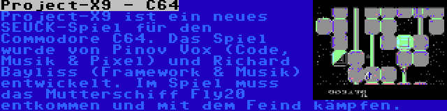 Project-X9 - C64 | Project-X9 ist ein neues SEUCK-Spiel für den Commodore C64. Das Spiel wurde von Pinov Vox (Code, Musik & Pixel) und Richard Bayliss (Framework & Musik) entwickelt. Im Spiel muss das Mutterschiff Fly20 entkommen und mit dem Feind kämpfen.