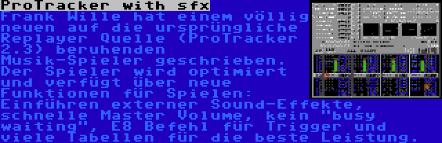 ProTracker with sfx | Frank Wille hat einem völlig neuen auf die ursprüngliche Replayer Quelle (ProTracker 2.3) beruhenden Musik-Spieler geschrieben. Der Spieler wird optimiert und verfügt über neue Funktionen für Spielen: Einführen externer Sound-Effekte, schnelle Master Volume, kein busy waiting, E8 Befehl für Trigger und viele Tabellen für die beste Leistung.