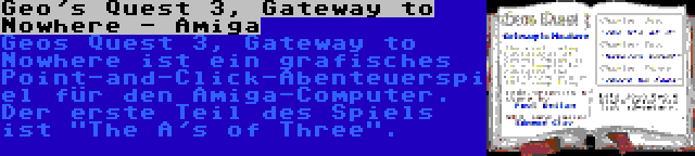 Geo's Quest 3, Gateway to Nowhere - Amiga | Geos Quest 3, Gateway to Nowhere ist ein grafisches Point-and-Click-Abenteuerspiel für den Amiga-Computer. Der erste Teil des Spiels ist The A's of Three.