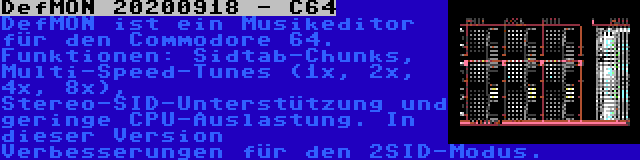 DefMON 20200918 - C64 | DefMON ist ein Musikeditor für den Commodore 64. Funktionen: Sidtab-Chunks, Multi-Speed-Tunes (1x, 2x, 4x, 8x), Stereo-SID-Unterstützung und geringe CPU-Auslastung. In dieser Version Verbesserungen für den 2SID-Modus.