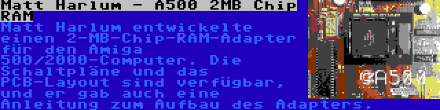 Matt Harlum - A500 2MB Chip RAM | Matt Harlum entwickelte einen 2-MB-Chip-RAM-Adapter für den Amiga 500/2000-Computer. Die Schaltpläne und das PCB-Layout sind verfügbar, und er gab auch eine Anleitung zum Aufbau des Adapters.