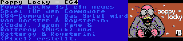 Poppy Locky - C64 | Poppy Locky ist ein neues Spiel für den Commodore C64-Computer. Das Spiel wird von Docster & Roysterini (Code), Jason Page & Rotteroy (Musik) und Rotteroy & Roysterini (Pixel) erstellt.