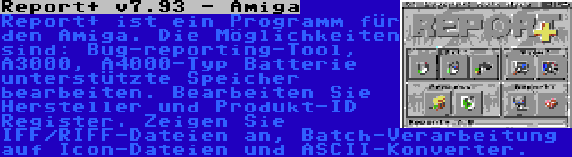 Report+ v7.93 - Amiga | Report+ ist ein Programm für den Amiga. Die Möglichkeiten sind: Bug-reporting-Tool, A3000, A4000-Typ Batterie unterstützte Speicher bearbeiten. Bearbeiten Sie Hersteller und Produkt-ID Register. Zeigen Sie IFF/RIFF-Dateien an, Batch-Verarbeitung auf Icon-Dateien und ASCII-Konverter.