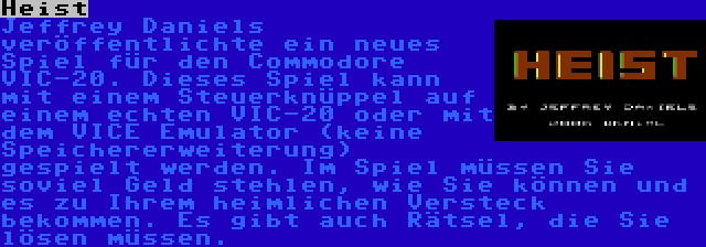 Heist | Jeffrey Daniels veröffentlichte ein neues Spiel für den Commodore VIC-20. Dieses Spiel kann mit einem Steuerknüppel auf einem echten VIC-20 oder mit dem VICE Emulator (keine Speichererweiterung) gespielt werden. Im Spiel müssen Sie soviel Geld stehlen, wie Sie können und es zu Ihrem heimlichen Versteck bekommen. Es gibt auch Rätsel, die Sie lösen müssen.