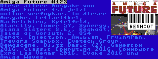 Amiga Future #123 | Diese ältere Ausgabe von Amiga Future ist jetzt online verfügbar. In dieser Ausgabe: Leitartikel, Nachrichten, Spielfeld, Alarcity, Tower 57, Synergy, Giana Sisters S.E., Reshoot, Tales of Gorluth 2, OS4 Depot, Infection, Amibian, FryingPan, Trevors Soapbox, Eyetech Group, Demoscene, Blitz Basic (2), Gamescom 2016, Classic Computing 2016, Commodore Expo Las Vegas 2016, Evoke 2016 und Amiga Waves.