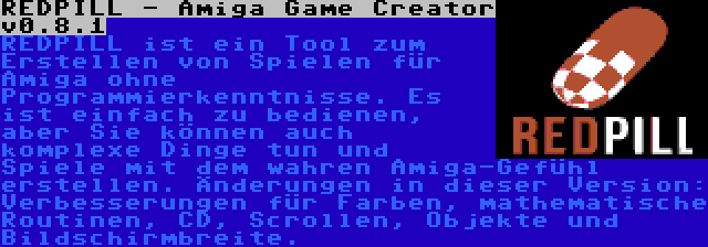 REDPILL - Amiga Game Creator v0.8.1 | REDPILL ist ein Tool zum Erstellen von Spielen für Amiga ohne Programmierkenntnisse. Es ist einfach zu bedienen, aber Sie können auch komplexe Dinge tun und Spiele mit dem wahren Amiga-Gefühl erstellen. Änderungen in dieser Version: Verbesserungen für Farben, mathematische Routinen, CD, Scrollen, Objekte und Bildschirmbreite.